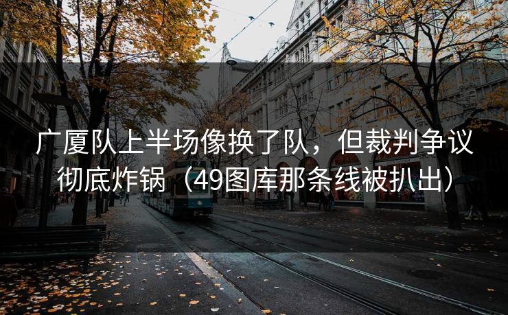 广厦队上半场像换了队，但裁判争议彻底炸锅（49图库那条线被扒出）