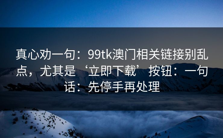真心劝一句：99tk澳门相关链接别乱点，尤其是‘立即下载’按钮：一句话：先停手再处理