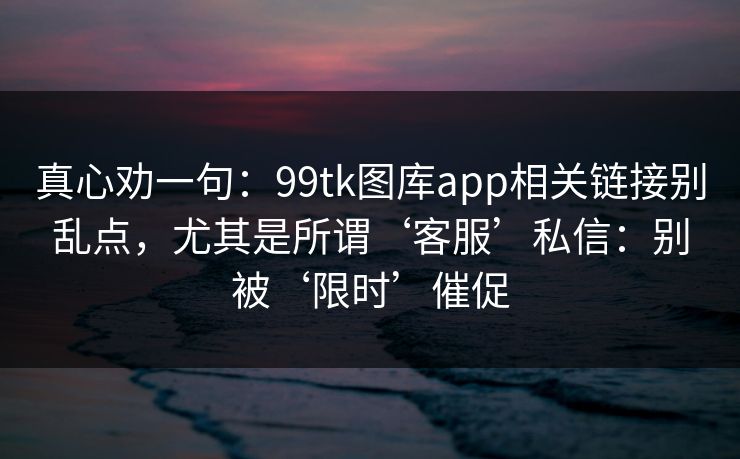 真心劝一句：99tk图库app相关链接别乱点，尤其是所谓‘客服’私信：别被‘限时’催促