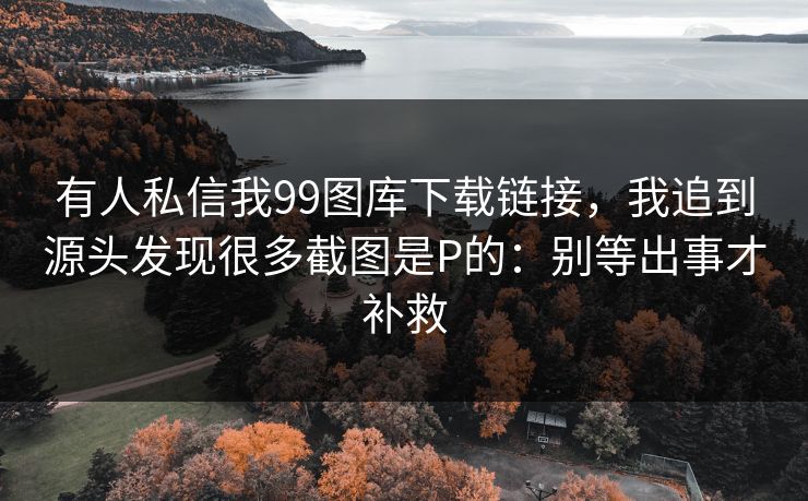 有人私信我99图库下载链接，我追到源头发现很多截图是P的：别等出事才补救