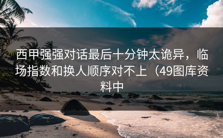 西甲强强对话最后十分钟太诡异，临场指数和换人顺序对不上（49图库资料中