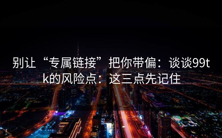 别让“专属链接”把你带偏:谈谈99tk的风险点:这三点先记住 别让“专属链接”把你带偏:谈谈99tk的风险点:这三点先记住