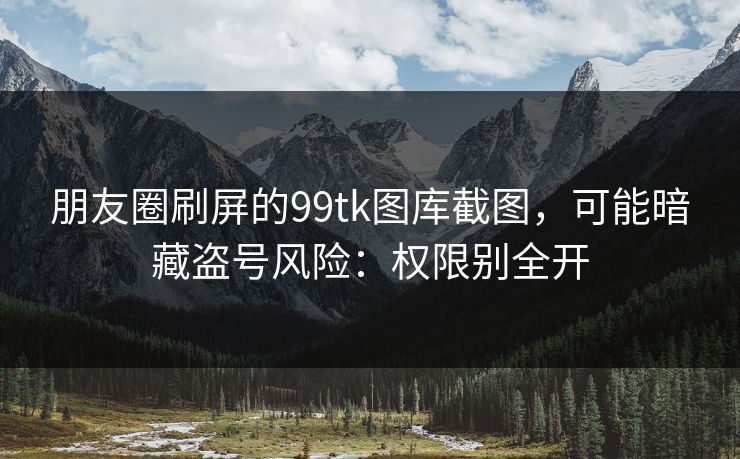 朋友圈刷屏的99tk图库截图，可能暗藏盗号风险：权限别全开