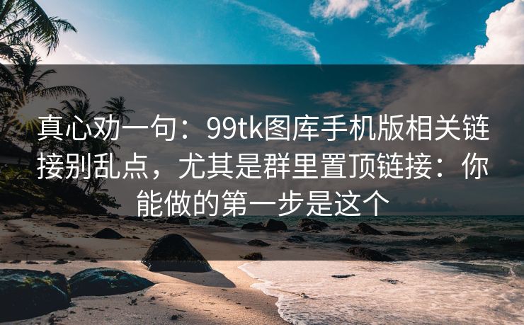 真心劝一句:99tk图库手机版相关链接别乱点,尤其是群里置顶链接:你能做的第一步是这个 真心劝一句:99tk图库手机版相关链接别乱点,尤其是群里置顶链接:你能做的第一步是这个